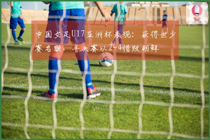 中国女足U17亚洲杯表现:获得世少赛名额,半决赛以2-4惜败朝鲜