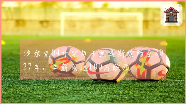 沙尔克04计划与卡里乌斯续约至2027年，年薪或达100万欧元
