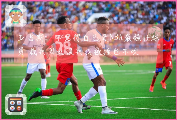 亚当斯：不觉得自己是NBA最强壮球员 裁判因此误判我被撞也不吹