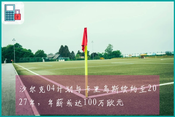 沙尔克04计划与卡里乌斯续约至2027年，年薪或达100万欧元